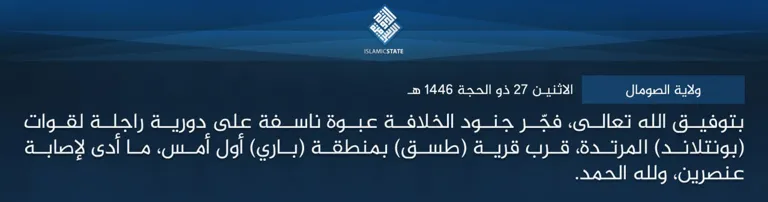 ولاية الصومال – بتوفيق الله تعالى، فجّر جنود الخلافة عبوة ناسفة على دورية راجلة لقوات (بونتلاند) المرتدة، قرب قرية (طسق) بمنطقة (باري) أول أمس، ما أدى لإصابة عنصرين، ولله الحمد.