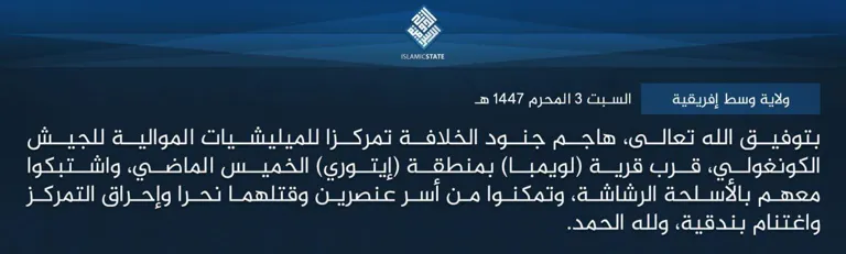 ولاية وسط إفريقية – بتوفيق الله تعالى، هاجم جنود الخلافة تمركزا للميليشيات الموالية للجيش الكونغولي، قرب قرية (لويمبا) بمنطقة (إيتوري) الخميس الماضي، واشتبكوا معهم بالأسلحة الرشاشة، وتمكنوا من أسر عنصرين وقتلهما نحرا وإحراق التمركز واغتنام بندقية، ولله الحمد.
